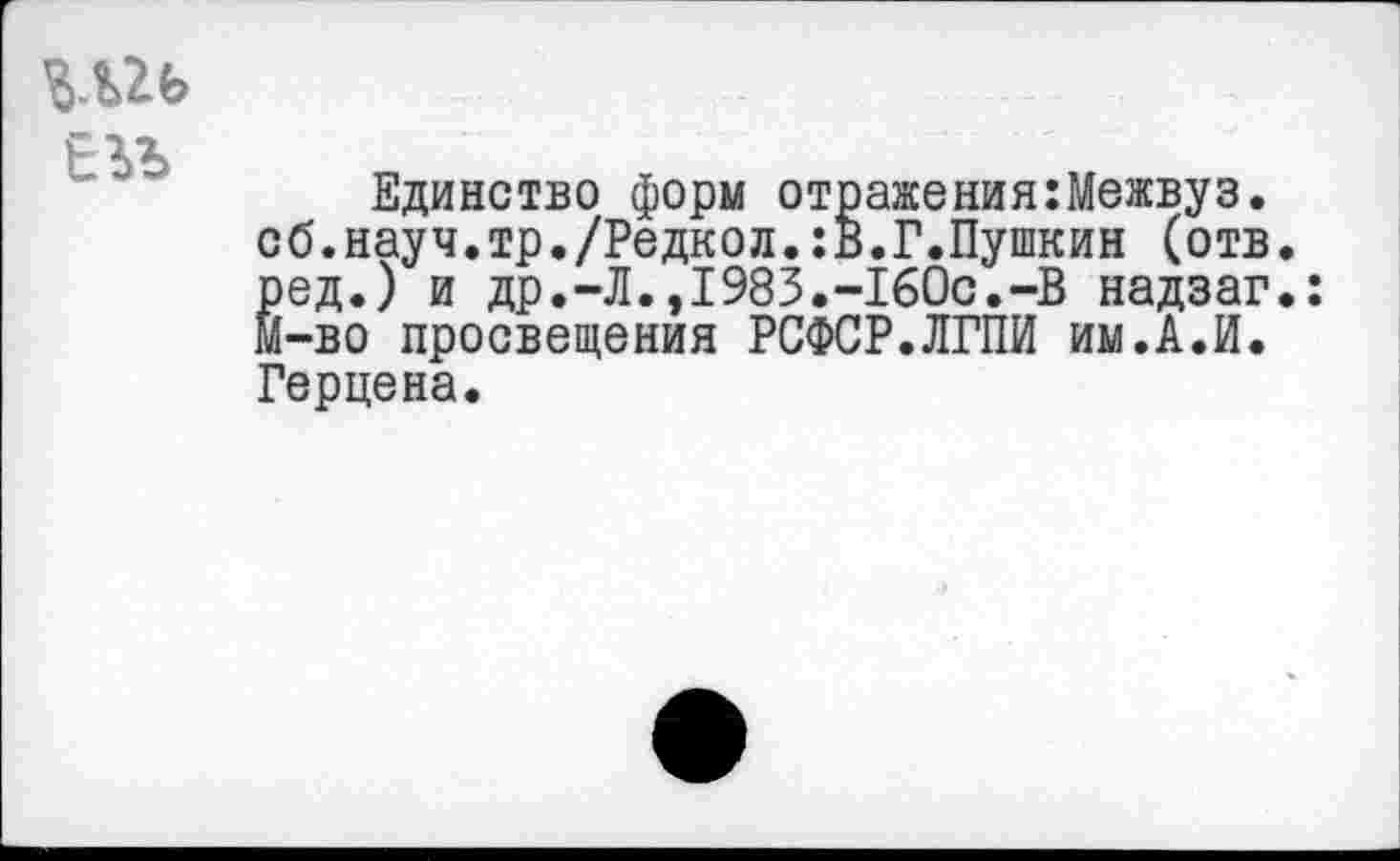 ﻿Шь
ЕЬЪ
Единство форм отражения:Межвуз. сб.науч.тр./Редкол.:В.Г.Пушкин (отв. ред.) и др.-Л.,1983.-160с.-В надзаг.: м-во просвещения РСФСР.ЛГПИ им.А.И. Герцена.